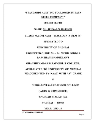 STANDARD AUDITING
Page 1
“STANDARDS AUDITING FOLLOWED BY TATA
STEEL COMPANY ”
SUBMITTED BY
NAME: Ms. JEENAL N. RATHOD
CLASS: M.COM PART – II ACCOUNTS (SEM IV)
SUBMITTED TO
UNIVERSITY OF MUMBAI
PROJECTED GUIDE: Mrs. Dr. NATIK PODDAR
RAJATHANI SAMMELAN‟S
GHANSHYAMDAS SARAF GIRL‟S COLLEGE,
AFFILLIATED TO UNIVERSITY OF MUMBAI
REACCREDITED BY NAAC WITH “A” GRADE
&
DURGADEVI SARAF JUNIOR COLLEGE
( ARTS & COMMERCE)
S.V.ROAD MALAD (W)
MUMBAI – 400064
YEAR: 2013-14
 