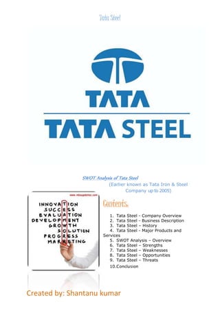 Tata Steel 
SWOT Analysis of Tata Steel (Earlier known as Tata Iron & Steel 
Created by: Shantanu kumar 
Company up to 2005) 
Contents: 
1. Tata Steel - Company Overview 
2. Tata Steel - Business Description 
3. Tata Steel – History 
4. Tata Steel - Major Products and 
Services 
5. SWOT Analysis – Overview 
6. Tata Steel – Strengths 
7. Tata Steel – Weaknesses 
8. Tata Steel – Opportunities 
9. Tata Steel – Threats 
10.Conclusion 
 