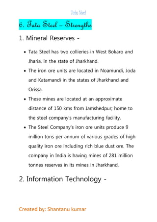 Tata Steel 
6. Tata Steel – Strengths 
1. Mineral Reserves - 
 Tata Steel has two collieries in West Bokaro and 
Jharia, in the state of Jharkhand. 
 The iron ore units are located in Noamundi, Joda 
and Katamandi in the states of Jharkhand and 
Orissa. 
 These mines are located at an approximate 
distance of 150 kms from Jamshedpur; home to 
the steel company’s manufacturing facility. 
 The Steel Company's iron ore units produce 9 
million tons per annum of various grades of high 
quality iron ore including rich blue dust ore. The 
company in India is having mines of 281 million 
tonnes reserves in its mines in Jharkhand. 
2. Information Technology - 
Created by: Shantanu kumar 
 