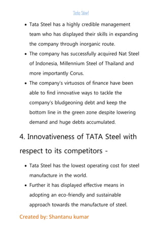 Tata Steel 
 Tata Steel has a highly credible management 
team who has displayed their skills in expanding 
the company through inorganic route. 
 The company has successfully acquired Nat Steel 
of Indonesia, Millennium Steel of Thailand and 
more importantly Corus. 
 The company’s virtuosos of finance have been 
able to find innovative ways to tackle the 
company’s bludgeoning debt and keep the 
bottom line in the green zone despite lowering 
demand and huge debts accumulated. 
4. Innovativeness of TATA Steel with 
respect to its competitors - 
 Tata Steel has the lowest operating cost for steel 
manufacture in the world. 
 Further it has displayed effective means in 
adopting an eco-friendly and sustainable 
approach towards the manufacture of steel. 
Created by: Shantanu kumar 
 