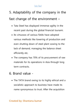 Tata Steel 
5. Adaptability of the company in the 
fast change of the environment – 
 Tata Steel has displayed immense agility in the 
recent past during the global financial tsunami. 
 Its virtuosos of various fields have adopted 
various methods like lowering of production and 
even shutting down of steel plant sowing to the 
lack of demand, managing the balance sheet 
efficiently etc. 
 The company has 70% of its procurement of raw 
materials for its operations in Asia through long 
term contracts. 
6. Brand value - 
 The TATA brand owing to its highly ethical and a 
socialistic approach to business have made its 
name synonymous to trust. After the acquisition 
Created by: Shantanu kumar 
 