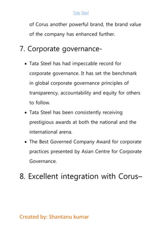 Tata Steel 
of Corus another powerful brand, the brand value 
of the company has enhanced further. 
7. Corporate governance- 
 Tata Steel has had impeccable record for 
corporate governance. It has set the benchmark 
in global corporate governance principles of 
transparency, accountability and equity for others 
to follow. 
 Tata Steel has been consistently receiving 
prestigious awards at both the national and the 
international arena. 
 The Best Governed Company Award for corporate 
practices presented by Asian Centre for Corporate 
Governance. 
8. Excellent integration with Corus– 
Created by: Shantanu kumar 
 