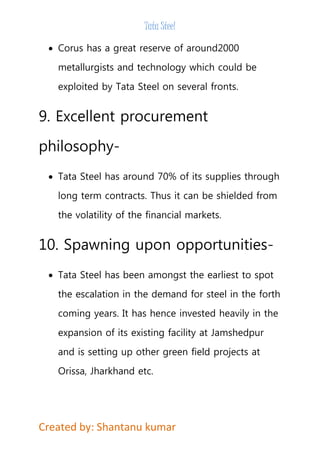 Tata Steel 
 Corus has a great reserve of around2000 
metallurgists and technology which could be 
exploited by Tata Steel on several fronts. 
9. Excellent procurement 
philosophy- 
 Tata Steel has around 70% of its supplies through 
long term contracts. Thus it can be shielded from 
the volatility of the financial markets. 
10. Spawning upon opportunities- 
 Tata Steel has been amongst the earliest to spot 
the escalation in the demand for steel in the forth 
coming years. It has hence invested heavily in the 
expansion of its existing facility at Jamshedpur 
and is setting up other green field projects at 
Orissa, Jharkhand etc. 
Created by: Shantanu kumar 
 