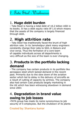Tata Steel 
7. Tata Steel –Weaknesses 
1. Huge debt burden 
- Tata Steel is having a total debt of 10.2 billion USD in 
its books. It has a debt equity ratio 0f 1.6 which means 
that the assets of the company is largely financed 
through debt. 
2. High attrition rate 
- Tata Steel has traditionally faced the brunt of high 
attrition rate. In its Jamshedpur plant many engineers 
constantly change their jobs to SAIL in Bokaro and 
vice-versa. Thus the formation of a core team 
of capable individuals across all departments is 
very difficult as the size of the team is ever changing. 
3. Products in the portfolio lacking 
demand 
- The company has certain products in its portfolio like 
aerospace steel which lacked demand in the recent 
past. Primarily due to the slow down of the aviation 
sector which led to delay in the delivery of aircrafts as 
a result of cutting of capacity by airlines. The company 
also had certain Cast products largely marketing in 
the UK which has been witnessing slowdown in demand 
since 2001 
4. Degradation in brand value 
owing to job losses 
-TATA group has made its name synonymous to job 
security of it employees. But the shutdown of its plants 
Created by: Shantanu kumar 
 