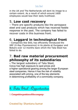 Tata Steel 
in the UK and The Netherlands will dent its image to a 
certain extent. As a result of which around 1600 
employees would lose their daily livelihood. 
5. Low cost recovery 
– There are specific products like the aerospace 
steel and cast products which has received feeble 
response in the past. The company has failed to 
recover costs in this business front. 
6. Laggard in technological front 
- Companies like SAIL has efficiently introduced the 
XRF (X-Ray Fluorescence) in its plants at Durgapur and 
Bokaro over 12 months back which the Tata Steel has 
failed to do. 
7. Bad raw material procurement 
philosophy of its subsidiaries 
- The largest subsidiary of Tata Steel, 
Corus has high exposure to spot prices and 
a higher operational gearing among the larger European 
steel companies. Hence it has the risk of volatility 
associated with pricing, one of the key elements 
in determining profitability of a commodity company. 
8. Tata Steel –Opportunities 
1. Competitive position of the company- 
Created by: Shantanu kumar 
 