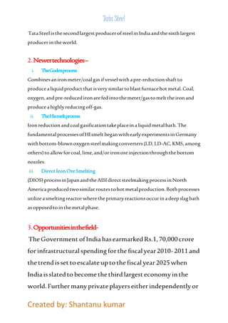 Tata Steel 
Tata Steel is the second largest producer of steel in India and the sixth largest 
producer in the world. 
2. Newer technologies – 
i. The Codex process 
Combines an iron meter/coal gas if vessel with a pre-reduction shaft to 
produce a liquid product that is very similar to blast furnace hot metal. Coal, 
oxygen, and pre-reduced iron are fed into the meter/gas to melt the iron and 
produce a highly reducing off-gas. 
ii. The His melt process 
Iron reduction and coal gasification take place in a liquid metal bath. The 
fundamental processes of HI smelt began with early experiments in Germany 
with bottom-blown oxygen steel making converters (LD, LD-AC, KMS, among 
others) to allow for coal, lime, and/or iron ore injection through the bottom 
nozzles. 
iii. Direct Iron Ore Smelting 
(DIOS) process in Japan and the AISI direct steelmaking process in North 
America produced two similar routes to hot metal production. Both processes 
utilize a smelting reactor where the primary reactions occur in a deep slag bath 
as opposed to in the metal phase. 
3. Opportunities in the field- 
The Government of India has earmarked Rs.1, 70,000 crore 
for infrastructural spending for the fiscal year 2010- 2011 and 
the trend is set to escalate up to the fiscal year 2025 when 
India is slated to become the third largest economy in the 
world. Further many private players either independently or 
Created by: Shantanu kumar 
 