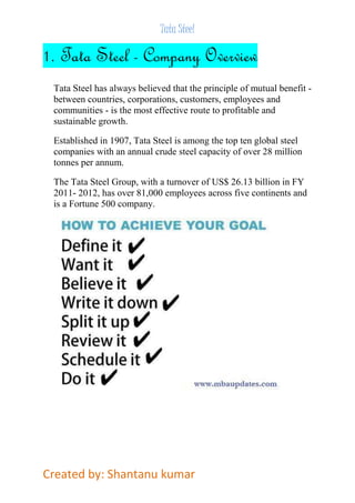 Tata Steel 
1. Tata Steel - Company Overview 
Tata Steel has always believed that the principle of mutual benefit - 
between countries, corporations, customers, employees and 
communities - is the most effective route to profitable and 
sustainable growth. 
Established in 1907, Tata Steel is among the top ten global steel 
companies with an annual crude steel capacity of over 28 million 
tonnes per annum. 
The Tata Steel Group, with a turnover of US$ 26.13 billion in FY 
2011- 2012, has over 81,000 employees across five continents and 
is a Fortune 500 company. 
Created by: Shantanu kumar 
 