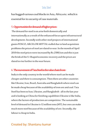 Tata Steel 
has bagged various coal blocks in Asia, Africa etc. which is 
essential for its security of raw materials. 
5. Opportunities for demand of higher prices- 
The demand for steel is on arise both domestically and 
internationally as a result of the enhanced focus upon infrastructural 
development. Secondly with other steel projects of international 
giants POSCO, ARCELOR MITTAL stalled due to land acquisition 
problems the prices of steel are slated to soar. In the month of April 
2010 the steel prices were increased by Rs.2500/ton and this is just 
the brink of the U-Shaped economic recovery and the prices are 
slated to rise further in the near future. 
6. The movement of Tata Steel in the value chain front- 
India is the only country in the world where steel can be made 
cheaper and there is consumption. Then there are other countries 
like Ukraine, Iran, Brazil, Australia and Bangladesh where steel can 
be made cheap because of the availability of iron ore and coal. Tata 
Steel has been to Iran, Ukraine, and Bangladesh - all in the last year 
and is looking at China for finishing capabilities Ukraine is like India, 
where the factors of production are competitive. The sustainable 
level of demand in Ukraine is 12 million tons (MT), but one can make 
much more steel because of the availability of ore. Secondly, the 
labour is cheap in India. 
Created by: Shantanu kumar 
 