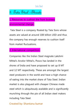 Tata Steel 
9. Tata Steel –Threats 
1. Resources to cushion the from business 
environmental change- 
Tata Steel is a company floated by Tata Sons whose 
assets are valued at around 108 billion USD and thus 
the company has enough reserves to cushion itself 
from market fluctuations. 
2. International competition- 
Companies like the Indian Steel magnate Lakshmi 
Mittal’s Arcelor Mittal’s, Posco has landed in the 
shores of India and have proposed to set up 8 MT 
and 12 MT respectively. These are amongst the largest 
steel producers in the world and have a high chance 
of eating into the market share of Tata Steel. Indian 
market is also plagued with cheaper Chinese made 
steel which is ubiquitously available and is significantly 
munching through the pie of all Indian steel makers 
including Tata Steel. 
Created by: Shantanu kumar 
 