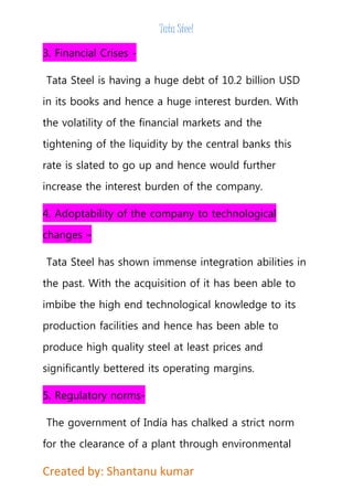 Tata Steel 
3. Financial Crises - 
Tata Steel is having a huge debt of 10.2 billion USD 
in its books and hence a huge interest burden. With 
the volatility of the financial markets and the 
tightening of the liquidity by the central banks this 
rate is slated to go up and hence would further 
increase the interest burden of the company. 
4. Adoptability of the company to technological 
changes – 
Tata Steel has shown immense integration abilities in 
the past. With the acquisition of it has been able to 
imbibe the high end technological knowledge to its 
production facilities and hence has been able to 
produce high quality steel at least prices and 
significantly bettered its operating margins. 
5. Regulatory norms- 
The government of India has chalked a strict norm 
for the clearance of a plant through environmental 
Created by: Shantanu kumar 
 