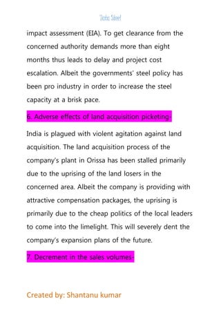 Tata Steel 
impact assessment (EIA). To get clearance from the 
concerned authority demands more than eight 
months thus leads to delay and project cost 
escalation. Albeit the governments’ steel policy has 
been pro industry in order to increase the steel 
capacity at a brisk pace. 
6. Adverse effects of land acquisition picketing- 
India is plagued with violent agitation against land 
acquisition. The land acquisition process of the 
company’s plant in Orissa has been stalled primarily 
due to the uprising of the land losers in the 
concerned area. Albeit the company is providing with 
attractive compensation packages, the uprising is 
primarily due to the cheap politics of the local leaders 
to come into the limelight. This will severely dent the 
company’s expansion plans of the future. 
7. Decrement in the sales volumes- 
Created by: Shantanu kumar 
 