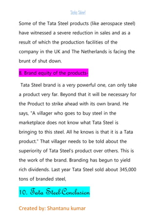 Tata Steel 
Some of the Tata Steel products (like aerospace steel) 
have witnessed a severe reduction in sales and as a 
result of which the production facilities of the 
company in the UK and The Netherlands is facing the 
brunt of shut down. 
8. Brand equity of the products- 
Tata Steel brand is a very powerful one, can only take 
a product very far. Beyond that it will be necessary for 
the Product to strike ahead with its own brand. He 
says, "A villager who goes to buy steel in the 
marketplace does not know what Tata Steel is 
bringing to this steel. All he knows is that it is a Tata 
product." That villager needs to be told about the 
superiority of Tata Steel’s product over others. This is 
the work of the brand. Branding has begun to yield 
rich dividends. Last year Tata Steel sold about 345,000 
tons of branded steel, 
10. Tata Steel-Conclusion 
Created by: Shantanu kumar 
 