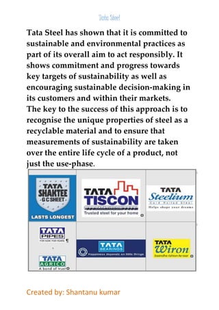 Tata Steel 
Tata Steel has shown that it is committed to 
sustainable and environmental practices as 
part of its overall aim to act responsibly. It 
shows commitment and progress towards 
key targets of sustainability as well as 
encouraging sustainable decision-making in 
its customers and within their markets. 
The key to the success of this approach is to 
recognise the unique properties of steel as a 
recyclable material and to ensure that 
measurements of sustainability are taken 
over the entire life cycle of a product, not 
just the use-phase. 
Created by: Shantanu kumar 
