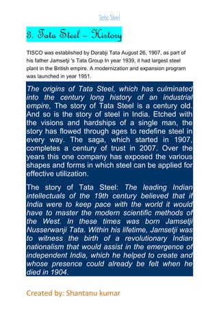 Tata Steel 
3. Tata Steel – History 
TISCO was established by Dorabji Tata August 26, 1907, as part of 
his father Jamsetji 's Tata Group In year 1939, it had largest steel 
plant in the British empire. A modernization and expansion program 
was launched in year 1951. 
The origins of Tata Steel, which has culminated 
into the century long history of an industrial 
empire, The story of Tata Steel is a century old. 
And so is the story of steel in India. Etched with 
the visions and hardships of a single man, the 
story has flowed through ages to redefine steel in 
every way. The saga, which started in 1907, 
completes a century of trust in 2007. Over the 
years this one company has exposed the various 
shapes and forms in which steel can be applied for 
effective utilization. 
The story of Tata Steel: The leading Indian 
intellectuals of the 19th century believed that if 
India were to keep pace with the world it would 
have to master the modern scientific methods of 
the West. In these times was born Jamsetji 
Nusserwanji Tata. Within his lifetime, Jamsetji was 
to witness the birth of a revolutionary Indian 
nationalism that would assist in the emergence of 
independent India, which he helped to create and 
whose presence could already be felt when he 
died in 1904. 
Created by: Shantanu kumar 
 