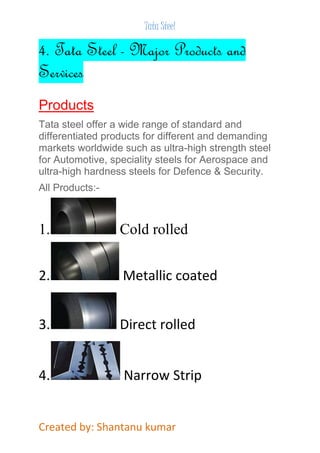 Tata Steel 
4. Tata Steel - Major Products and 
Services 
Products 
Tata steel offer a wide range of standard and 
differentiated products for different and demanding 
markets worldwide such as ultra-high strength steel 
for Automotive, speciality steels for Aerospace and 
ultra-high hardness steels for Defence & Security. 
All Products:- 
1. Cold rolled 
2. Metallic coated 
3. Direct rolled 
4. Narrow Strip 
Created by: Shantanu kumar 
 