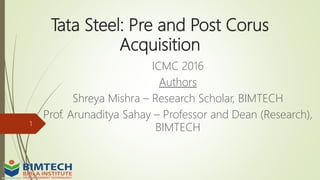 Tata Steel: Pre and Post Corus
Acquisition
ICMC 2016
Authors
Shreya Mishra – Research Scholar, BIMTECH
Prof. Arunaditya Sahay – Professor and Dean (Research),
BIMTECH1
 