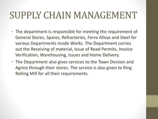 SUPPLY CHAIN MANAGEMENT
• The department is responsible for meeting the requirement of
General Stores, Spares, Refractories, Ferro Alloys and Steel for
various Departments inside Works. The Department carries
out the Receiving of material, Issue of Road Permits, Invoice
Verification, Warehousing, Issues and Home Delivery.
• The Department also gives services to the Town Division and
Agrico through their stores. The service is also given to Ring
Rolling Mill for all their requirements.
 