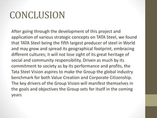 CONCLUSION
After going through the development of this project and
application of various strategic concepts on TATA Steel, we found
that TATA Steel being the fifth largest producer of steel in World
and may grow and spread its geographical footprint, embracing
different cultures; it will not lose sight of its great heritage of
social and community responsibility. Driven as much by its
commitment to society as by its performance and profits, the
Tata Steel Vision aspires to make the Group the global industry
benchmark for both Value Creation and Corporate Citizenship.
The key drivers of the Group Vision will manifest themselves in
the goals and objectives the Group sets for itself in the coming
years
 