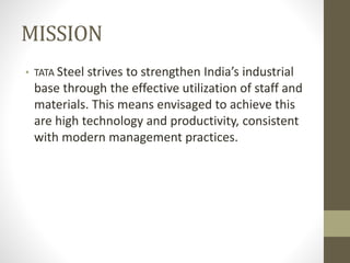 MISSION
• TATA Steel strives to strengthen India’s industrial
base through the effective utilization of staff and
materials. This means envisaged to achieve this
are high technology and productivity, consistent
with modern management practices.
 