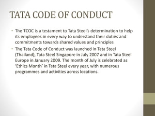 TATA CODE OF CONDUCT
• The TCOC is a testament to Tata Steel’s determination to help
its employees in every way to understand their duties and
commitments towards shared values and principles
• The Tata Code of Conduct was launched in Tata Steel
(Thailand), Tata Steel Singapore in July 2007 and in Tata Steel
Europe in January 2009. The month of July is celebrated as
‘Ethics Month’ in Tata Steel every year, with numerous
programmes and activities across locations.
 