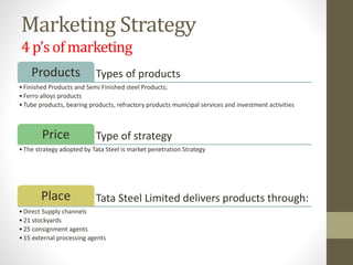 Marketing Strategy
4 p’s of marketing
Types of productsProducts
•Finished Products and Semi Finished steel Products;
•Ferro alloys products
•Tube products, bearing products, refractory products municipal services and investment activities
Type of strategyPrice
•The strategy adopted by Tata Steel is market penetration Strategy
Tata Steel Limited delivers products through:Place
•Direct Supply channels
•21 stockyards
•25 consignment agents
•15 external processing agents
 