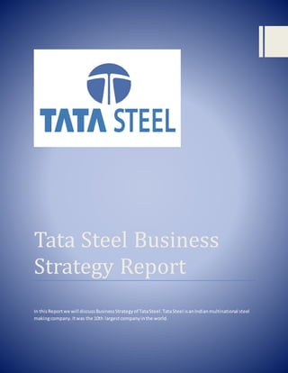 Tata Steel Business
Strategy Report
In thisReportwe will discussBusinessStrategyof TataSteel.TataSteel isanIndianmultinational steel
makingcompany.Itwas the 10th largestcompanyinthe world.
 