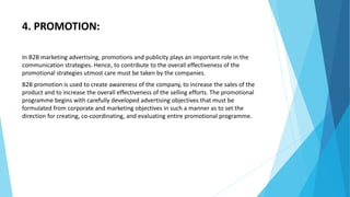 4. PROMOTION:
In B2B marketing advertising, promotions and publicity plays an important role in the
communication strategies. Hence, to contribute to the overall effectiveness of the
promotional strategies utmost care must be taken by the companies.
B2B promotion is used to create awareness of the company, to increase the sales of the
product and to increase the overall effectiveness of the selling efforts. The promotional
programme begins with carefully developed advertising objectives that must be
formulated from corporate and marketing objectives in such a manner as to set the
direction for creating, co-coordinating, and evaluating entire promotional programme.
 