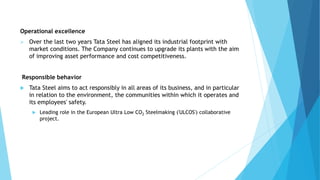 Operational excellence
 Over the last two years Tata Steel has aligned its industrial footprint with
market conditions. The Company continues to upgrade its plants with the aim
of improving asset performance and cost competitiveness.
Responsible behavior
 Tata Steel aims to act responsibly in all areas of its business, and in particular
in relation to the environment, the communities within which it operates and
its employees' safety.
 Leading role in the European Ultra Low CO2 Steelmaking ('ULCOS') collaborative
project.
 