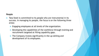 People
 Tata Steel is committed to its people who are instrumental in its
success. In managing its people, the focus is on the following three
areas:
 Engaging employees at all levels of the organization.
 Developing the capabilities of the workforce through training and
recruitment targeted at filling capability gaps.
 The Company invests significantly in the up-skilling and
development of its employees.
 