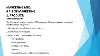 MARKETING MIX:
4 P’S OF MARKETING:
1. PRODUCT:
Tata Steel Products
The Company’s products consist of TSL products, TSL’s products can be divided
into three main categories:
1. Finished and semi-finished steel products;
2. Ferro alloys products; and
3. Other products and services, including
Tube products,
Bearing products,
Refractory products,
Pigments,
Municipal services and investment activities.
 