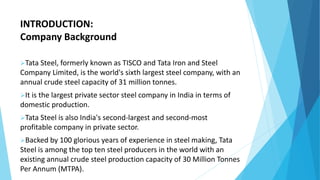 INTRODUCTION:
Company Background
Tata Steel, formerly known as TISCO and Tata Iron and Steel
Company Limited, is the world's sixth largest steel company, with an
annual crude steel capacity of 31 million tonnes.
It is the largest private sector steel company in India in terms of
domestic production.
Tata Steel is also India's second-largest and second-most
profitable company in private sector.
Backed by 100 glorious years of experience in steel making, Tata
Steel is among the top ten steel producers in the world with an
existing annual crude steel production capacity of 30 Million Tonnes
Per Annum (MTPA).
 
