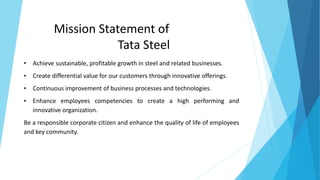 Mission Statement of
Tata Steel
• Achieve sustainable, profitable growth in steel and related businesses.
• Create differential value for our customers through innovative offerings.
• Continuous improvement of business processes and technologies.
• Enhance employees competencies to create a high performing and
innovative organization.
Be a responsible corporate citizen and enhance the quality of life of employees
and key community.
 