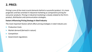 2. PRICE:
Pricing is one of the most crucial elements behind a successful product. It is more
pragmatic and fact oriented in industrial marketing as compared to pricing for
consumer products. Pricing in industrial marketing is closely related to the firm’s
product, distribution and communication strategies.
Factors Influencing Pricing Strategy in Steel Industry
The most important factors which affect pricing strategies in steel industry are:
 Production Costs
 Market demand (derived in nature)
 Competition
 Government regulations
 