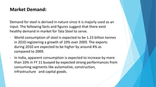 Market Demand:
Demand for steel is derived in nature since it is majorly used as an
input. The following facts and figures suggest that there exist
healthy demand in market for Tata Steel to serve.
• World consumption of steel is expected to be 1.23 billion tonnes
in 2010 registering a growth of 10% over 2009. The exports
during 2010 are expected to be higher by around 4% as
compared to 2009.
• In India, apparent consumption is expected to increase by more
than 10% in FY 11 buoyed by expected strong performances from
consuming segments like automotive, construction,
infrastructure and capital goods.
 