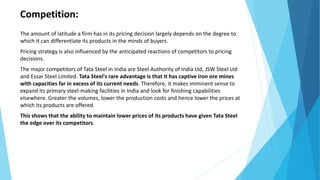Competition:
The amount of latitude a firm has in its pricing decision largely depends on the degree to
which it can differentiate its products in the minds of buyers.
Pricing strategy is also influenced by the anticipated reactions of competitors to pricing
decisions.
The major competitors of Tata Steel in India are Steel Authority of India Ltd, JSW Steel Ltd
and Essar Steel Limited. Tata Steel's rare advantage is that it has captive iron ore mines
with capacities far in excess of its current needs. Therefore, it makes imminent sense to
expand its primary steel-making facilities in India and look for finishing capabilities
elsewhere. Greater the volumes, lower the production costs and hence lower the prices at
which its products are offered.
This shows that the ability to maintain lower prices of its products have given Tata Steel
the edge over its competitors.
 