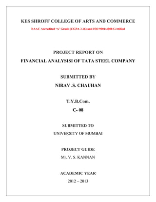 KES SHROFF COLLEGE OF ARTS AND COMMERCE
   NAAC Accredited ‘A’ Grade (CGPA 3.16) and ISO 9001:2008 Certified




                  PROJECT REPORT ON
FINANCIAL ANALYSISI OF TATA STEEL COMPANY


                       SUBMITTED BY
                   NIRAV .S. CHAUHAN


                           T.Y.B.Com.
                               C- 08


                        SUBMITTED TO
                  UNIVERSITY OF MUMBAI


                       PROJECT GUIDE
                       Mr. V. S. KANNAN


                       ACADEMIC YEAR
                            2012 – 2013
 