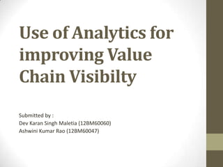 Use of Analytics for
improving Value
Chain Visibilty
Submitted by :
Dev Karan Singh Maletia (12BM60060)
Ashwini Kumar Rao (12BM60047)
 