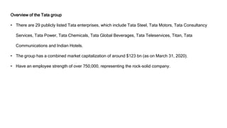 Overview of the Tata group
• There are 29 publicly listed Tata enterprises, which include Tata Steel, Tata Motors, Tata Consultancy
Services, Tata Power, Tata Chemicals, Tata Global Beverages, Tata Teleservices, Titan, Tata
Communications and Indian Hotels.
• The group has a combined market capitalization of around $123 bn (as on March 31, 2020).
• Have an employee strength of over 750,000, representing the rock-solid company.
 