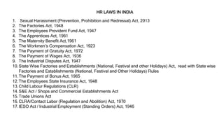 1. Sexual Harassment (Prevention, Prohibition and Redressal) Act, 2013
2. The Factories Act, 1948
3. The Employees Provident Fund Act, 1947
4. The Apprentices Act, 1961
5. The Maternity Benefit Act,1961
6. The Workmen’s Compensation Act, 1923
7. The Payment of Gratuity Act, 1972
8. The Payment of Wages Act, 1936
9. The Industrial Disputes Act, 1947
10.State Wise Factories and Establishments (National, Festival and other Holidays) Act, read with State wise
Factories and Establishments (National, Festival and Other Holidays) Rules
11.The Payment of Bonus Act, 1965
12.The Employees State Insurance Act, 1948
13.Child Labour Regulations (CLR)
14.S&E Act / Shops and Commercial Establishments Act
15.Trade Unions Act
16.CLRA/Contact Labor (Regulation and Abolition) Act, 1970
17.IESO Act / Industrial Employment (Standing Orders) Act, 1946
HR LAWS IN INDIA
 