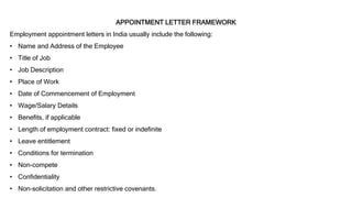 APPOINTMENT LETTER FRAMEWORK
Employment appointment letters in India usually include the following:
• Name and Address of the Employee
• Title of Job
• Job Description
• Place of Work
• Date of Commencement of Employment
• Wage/Salary Details
• Benefits, if applicable
• Length of employment contract: fixed or indefinite
• Leave entitlement
• Conditions for termination
• Non-compete
• Confidentiality
• Non-solicitation and other restrictive covenants.
 