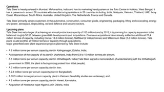 Operations
Tata Steel is headquartered in Mumbai, Maharashtra, India and has its marketing headquarters at the Tata Centre in Kolkata, West Bengal. It
has a presence in around 50 countries with manufacturing operations in 26 countries including: India, Malaysia, Vietnam, Thailand, UAE, Ivory
Coast, Mozambique, South Africa, Australia, United Kingdom, The Netherlands, France and Canada.
Tata Steel primarily serves customers in the automotive, construction, consumer goods, engineering, packaging, lifting and excavating, energy
and power, aerospace, shipbuilding, rail and defence and security sectors.
Upcoming plans
Tata Steel has set a target of achieving an annual production capacity of 100 million tons by 2015; it is planning for capacity expansion to be
balanced roughly 50:50 between greenfield developments and acquisitions. Overseas acquisitions have already added an additional 21.4
million tonnes of capacity, including Corus (18.2 million tonnes), NatSteel (2 million tonnes) and Millennium Steel (1.2 million tonnes). Tata
plans to add another 29 million tonnes of capacity through acquisitions.
Major greenfield steel plant expansion projects planned by Tata Steel include:
• A 6 million tonne per annum capacity plant in Kalinganagar, Odisha, India;
• An expansion of the capacity of its plant in Jharkhand, India from 6.8 to 10 million tonnes per annum;
• A 5 million tonne per annum capacity plant in Chhattisgarh, India (Tata Steel signed a memorandum of understanding with the Chhattisgarh
government in 2005; the plant is facing strong protest from tribal people);
• A 3 million tonne per annum capacity plant in Iran;
• A 2.4 million tonne per annum capacity plant in Bangladesh;
• A 10.5 million tonne per annum capacity plant in Vietnam (feasibility studies are underway); and
• A 6 million tonne per annum capacity plant in Haveri, Karnataka.
• Acquisition of Neelachal Ispat Nigam Ltd in Odisha, India
 