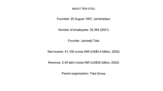 Founded: 25 August 1907, Jamshedpur
Number of employees: 32,364 (2021)
Founder: Jamsetji Tata
Net income: 41,100 crores INR (US$5.4 billion, 2022)
Revenue: 2.45 lakh crores INR (US$32 billion, 2022)
Parent organization: Tata Group
ABOUT TATA STEEL
 