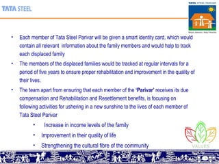 Each member of Tata Steel Parivar will be given a smart identity card, which  would contain all relevant  information about the family members and would help to track each displaced family The members of the displaced families would be tracked at regular intervals for a period of five years to ensure proper rehabilitation and improvement in the quality of their lives .  The team apart from ensuring that each member of the  ‘Parivar’  receives its due compensation and Rehabilitation and Resettlement benefits, is focusing on following activities for ushering in a new sunshine to the lives of each member of Tata Steel Parivar Increase in income levels of the family Improvement in their quality of life Strengthening the cultural fibre of the community 