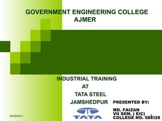 INDUSTRIAL TRAINING
AT
TATA STEEL
JAMSHEDPUR
GOVERNMENT ENGINEERING COLLEGE
AJMER
26/08/2011 1
PRESENTED BY:
MD. FAIZAN
VII SEM. ( EIC)
COLLEGE NO. 08EI28
 