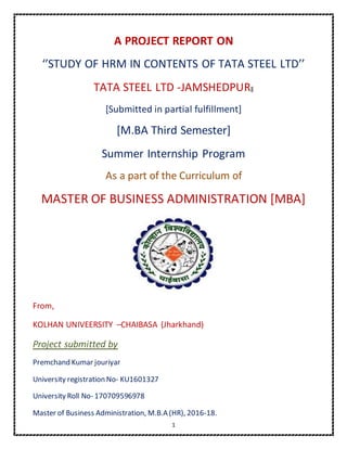1
A PROJECT REPORT ON
‘’STUDY OF HRM IN CONTENTS OF TATA STEEL LTD’’
TATA STEEL LTD -JAMSHEDPUR‖
[Submitted in partial fulfillment]
[M.BA Third Semester]
Summer Internship Program
As a part of the Curriculum of
MASTER OF BUSINESS ADMINISTRATION [MBA]
From,
KOLHAN UNIVEERSITY –CHAIBASA (Jharkhand)
Project submitted by
Premchand Kumar jouriyar
University registration No- KU1601327
University Roll No- 170709596978
Master of Business Administration, M.B.A (HR), 2016-18.
 