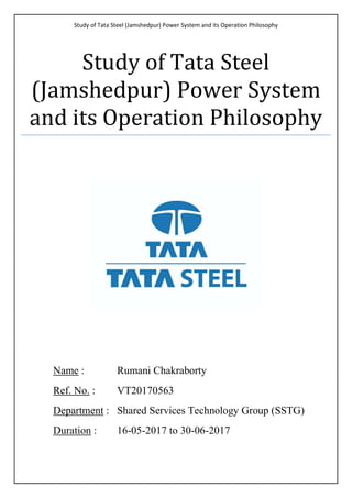 Study of Tata Steel (Jamshedpur) Power System and its Operation Philosophy
Study of Tata Steel
(Jamshedpur) Power System
and its Operation Philosophy
Name : Rumani Chakraborty
Ref. No. : VT20170563
Department : Shared Services Technology Group (SSTG)
Duration : 16-05-2017 to 30-06-2017
 