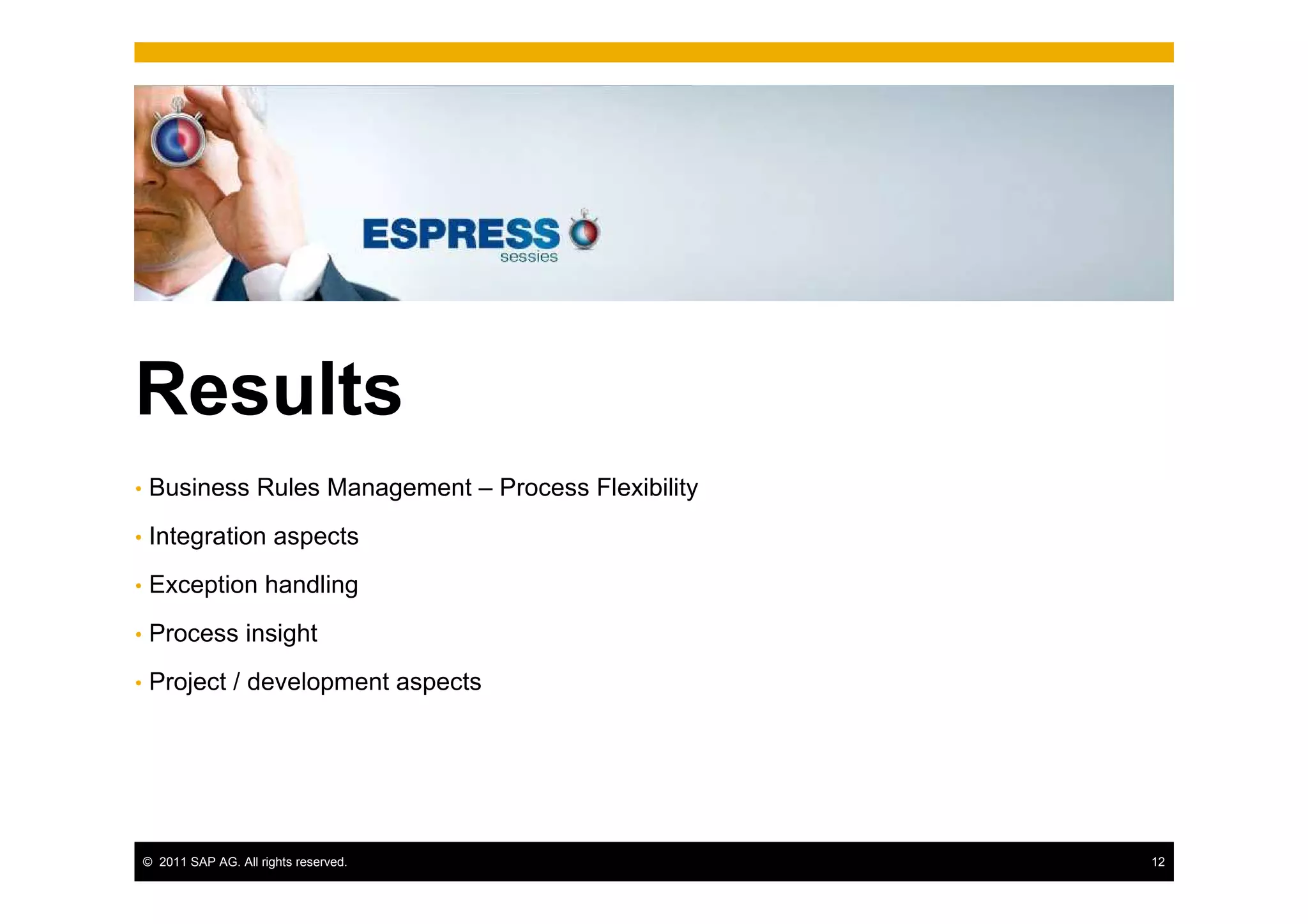Results
•    Business Rules Management – Process Flexibility
•    Integration aspects
•    Exception handling
•    Process insight
•    Project / development aspects




    © 2011 SAP AG. All rights reserved.                12
 