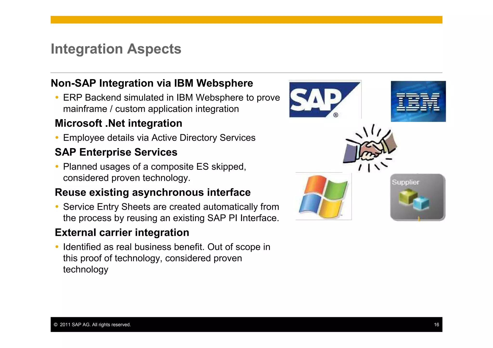 Integration Aspects

Non-SAP Integration via IBM Websphere
    ERP Backend simulated in IBM Websphere to prove
    mainframe / custom application integration
Microsoft .Net integration
    Employee details via Active Directory Services
SAP Enterprise Services
    Planned usages of a composite ES skipped,
    considered proven technology.
Reuse existing asynchronous interface
    Service Entry Sheets are created automatically from
    the process by reusing an existing SAP PI Interface.
External carrier integration
    Identified as real business benefit. Out of scope in
    this proof of technology, considered proven
    technology




© 2011 SAP AG. All rights reserved.                        16
 