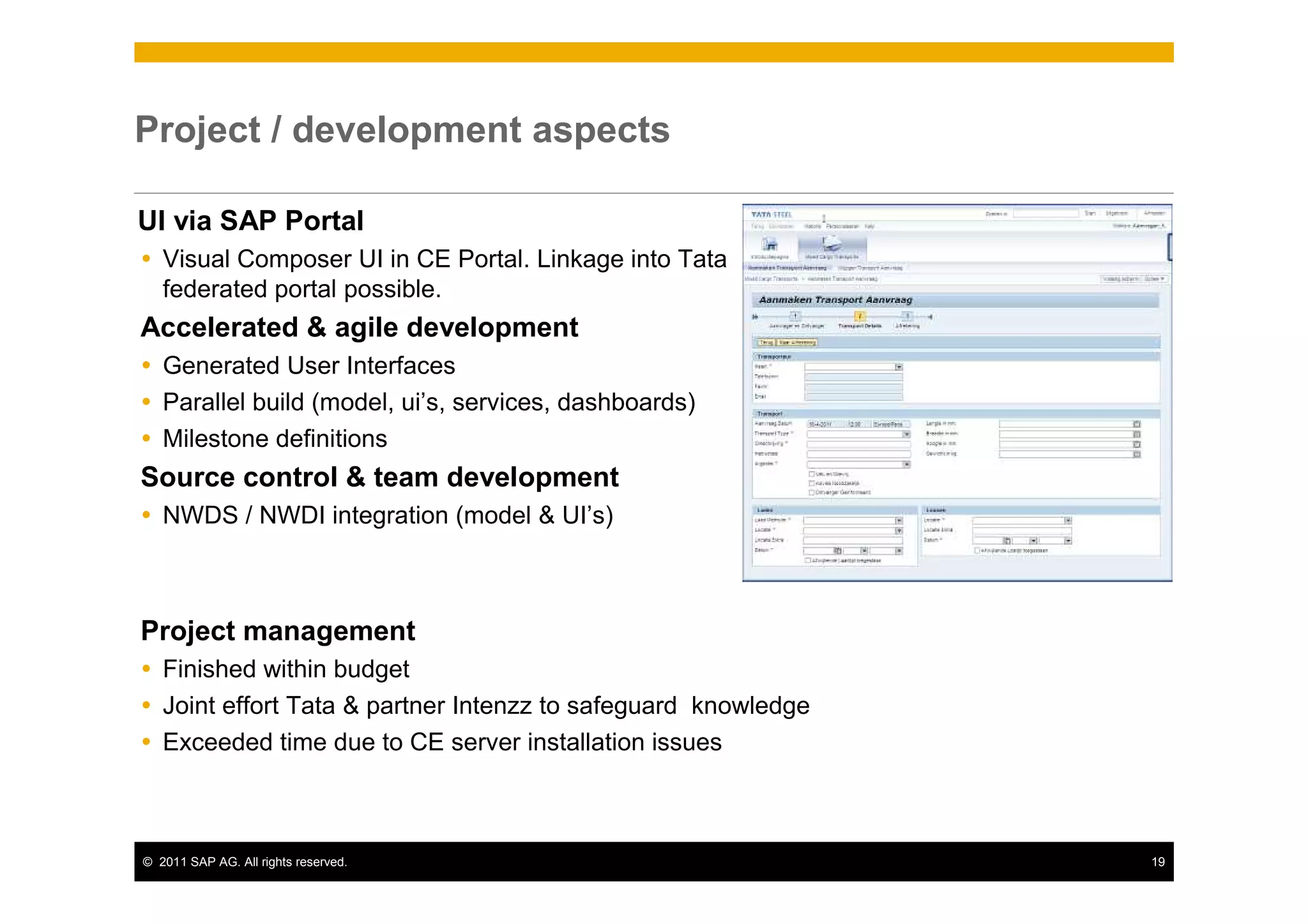Project / development aspects

UI via SAP Portal
   Visual Composer UI in CE Portal. Linkage into Tata
   federated portal possible.
Accelerated & agile development
   Generated User Interfaces
   Parallel build (model, ui’s, services, dashboards)
   Milestone definitions
Source control & team development
   NWDS / NWDI integration (model & UI’s)



Project management
   Finished within budget
   Joint effort Tata & partner Intenzz to safeguard knowledge
   Exceeded time due to CE server installation issues



© 2011 SAP AG. All rights reserved.                             19
 