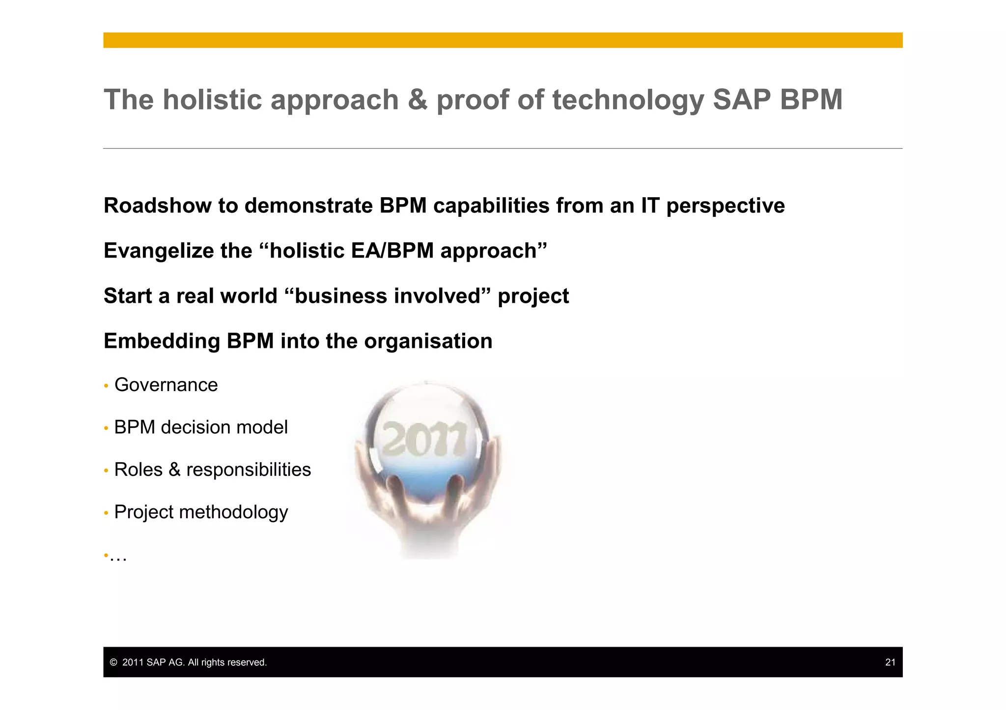 The holistic approach & proof of technology SAP BPM


Roadshow to demonstrate BPM capabilities from an IT perspective

Evangelize the “holistic EA/BPM approach”

Start a real world “business involved” project

Embedding BPM into the organisation

•   Governance

•   BPM decision model

•   Roles & responsibilities

•   Project methodology

•…




    © 2011 SAP AG. All rights reserved.                           21
 